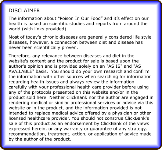 The information about Poison In Our Food and its effect on our health is based on scientific studies and reports from around the world (with links provided). Most of todays chronic diseases are generally considered life style diseases, however, a connection between diet and disease has never been scientifically proven. Therefore, any relevance between diseases and diet in the website's content and the product for sale is based upon the author's opinion and is provided solely on an "AS IS" and "AS AVAILABLE" basis.  You should do your own research and confirm the information with other sources when searching for information regarding health issues and always review the information carefully with your professional health care provider before using any of the protocols presented on this website and/or in the product sold here. Neither ClickBank nor the author are engaged in rendering medical or similar professional services or advice via this website or in the product, and the information provided is not intended to replace medical advice offered by a physician or other licensed healthcare provider. You should not construe ClickBank's sale of this product as an endorsement by ClickBank of the views expressed herein, or any warranty or guarantee of any strategy, recommendation, treatment, action, or application of advice made by the author of the product. DISCLAIMER
