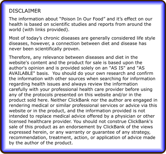 The information about Poison In Our Food and its effect on our health is based on scientific studies and reports from around the world (with links provided). Most of todays chronic diseases are generally considered life style diseases, however, a connection between diet and disease has never been scientifically proven. Therefore, any relevance between diseases and diet in the website's content and the product for sale is based upon the author's opinion and is provided solely on an "AS IS" and "AS AVAILABLE" basis.  You should do your own research and confirm the information with other sources when searching for information regarding health issues and always review the information carefully with your professional health care provider before using any of the protocols presented on this website and/or in the product sold here. Neither ClickBank nor the author are engaged in rendering medical or similar professional services or advice via this website or in the product, and the information provided is not intended to replace medical advice offered by a physician or other licensed healthcare provider. You should not construe ClickBank's sale of this product as an endorsement by ClickBank of the views expressed herein, or any warranty or guarantee of any strategy, recommendation, treatment, action, or application of advice made by the author of the product. DISCLAIMER