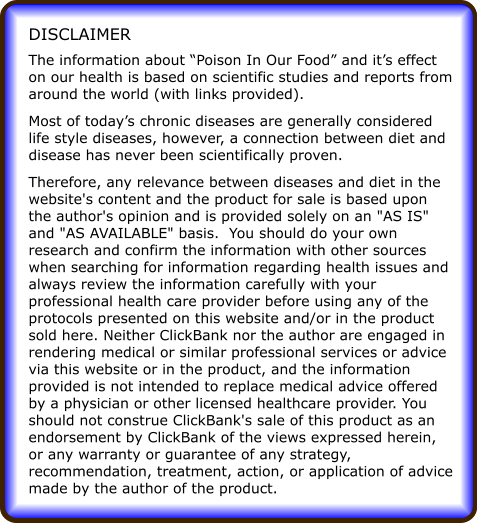 The information about Poison In Our Food and its effect on our health is based on scientific studies and reports from around the world (with links provided). Most of todays chronic diseases are generally considered life style diseases, however, a connection between diet and disease has never been scientifically proven. Therefore, any relevance between diseases and diet in the website's content and the product for sale is based upon the author's opinion and is provided solely on an "AS IS" and "AS AVAILABLE" basis.  You should do your own research and confirm the information with other sources when searching for information regarding health issues and always review the information carefully with your professional health care provider before using any of the protocols presented on this website and/or in the product sold here. Neither ClickBank nor the author are engaged in rendering medical or similar professional services or advice via this website or in the product, and the information provided is not intended to replace medical advice offered by a physician or other licensed healthcare provider. You should not construe ClickBank's sale of this product as an endorsement by ClickBank of the views expressed herein, or any warranty or guarantee of any strategy, recommendation, treatment, action, or application of advice made by the author of the product. DISCLAIMER