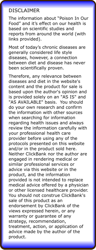 The information about Poison In Our Food and its effect on our health is based on scientific studies and reports from around the world (with links provided). Most of todays chronic diseases are generally considered life style diseases, however, a connection between diet and disease has never been scientifically proven. Therefore, any relevance between diseases and diet in the website's content and the product for sale is based upon the author's opinion and is provided solely on an "AS IS" and "AS AVAILABLE" basis.  You should do your own research and confirm the information with other sources when searching for information regarding health issues and always review the information carefully with your professional health care provider before using any of the protocols presented on this website and/or in the product sold here. Neither ClickBank nor the author are engaged in rendering medical or similar professional services or advice via this website or in the product, and the information provided is not intended to replace medical advice offered by a physician or other licensed healthcare provider. You should not construe ClickBank's sale of this product as an endorsement by ClickBank of the views expressed herein, or any warranty or guarantee of any strategy, recommendation, treatment, action, or application of advice made by the author of the product. DISCLAIMER