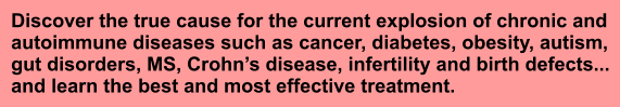 Discover the true cause for the current explosion of chronic and autoimmune diseases such as cancer, diabetes, obesity, autism,  gut disorders, MS, Crohns disease, infertility and birth defects... and learn the best and most effective treatment.