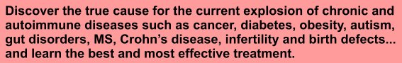 Discover the true cause for the current explosion of chronic and autoimmune diseases such as cancer, diabetes, obesity, autism,  gut disorders, MS, Crohns disease, infertility and birth defects... and learn the best and most effective treatment.