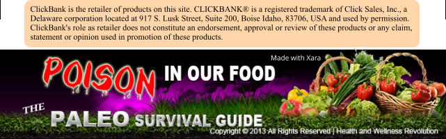 Made with Xara ClickBank is the retailer of products on this site. CLICKBANK is a registered trademark of Click Sales, Inc., a Delaware corporation located at 917 S. Lusk Street, Suite 200, Boise Idaho, 83706, USA and used by permission. ClickBank's role as retailer does not constitute an endorsement, approval or review of these products or any claim, statement or opinion used in promotion of these products.