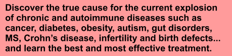 Discover the true cause for the current explosion of chronic and autoimmune diseases such as cancer, diabetes, obesity, autism, gut disorders, MS, Crohns disease, infertility and birth defects... and learn the best and most effective treatment.