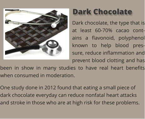Dark chocolate, the type that is at least 60-70% cacao cont-ains a flavonoid, polyphenol known to help blood pres-sure, reduce inflammation and prevent blood clotting and has been in show in many studies to have real heart benefits when consumed in moderation. One study done in 2012 found that eating a small piece of dark chocolate everyday can reduce nonfatal heart attacks and stroke in those who are at high risk for these problems.   Dark Chocolate