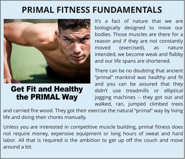 Its a fact of nature that we are biologically designed to move our bodies. Those muscles are there for a reason and if they are not constantly moved (exercised), as nature intended, we become weak and flabby and our life spans are shortened. There can be no doubting that ancient primal mankind was healthy and fit and you can be assured that they didnt use treadmills or elliptical jogging machines -- they got out and walked, ran, jumped climbed trees and carried fire wood. They got their exercise the natural primal way by living life and doing their chores manually. Unless you are interested in competitive muscle building, primal fitness does not require money, expensive equipment or long hours of sweat and hard labor. All that is required is the ambition to get up off the couch and move around a bit. PRIMAL FITNESS FUNDAMENTALS