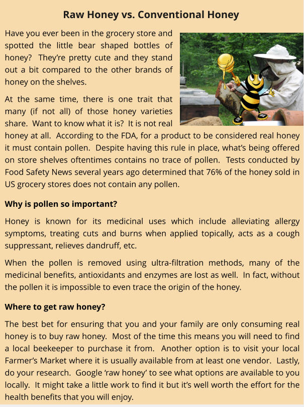 Have you ever been in the grocery store and spotted the little bear shaped bottles of honey?  Theyre pretty cute and they stand out a bit compared to the other brands of honey on the shelves. At the same time, there is one trait that many (if not all) of those honey varieties share.  Want to know what it is?  It is not real honey at all.  According to the FDA, for a product to be considered real honey it must contain pollen.  Despite having this rule in place, whats being offered on store shelves oftentimes contains no trace of pollen.  Tests conducted by Food Safety News several years ago determined that 76% of the honey sold in US grocery stores does not contain any pollen.   Why is pollen so important? Honey is known for its medicinal uses which include alleviating allergy symptoms, treating cuts and burns when applied topically, acts as a cough suppressant, relieves dandruff, etc.   When the pollen is removed using ultra-filtration methods, many of the medicinal benefits, antioxidants and enzymes are lost as well.  In fact, without the pollen it is impossible to even trace the origin of the honey.   Where to get raw honey? The best bet for ensuring that you and your family are only consuming real honey is to buy raw honey.  Most of the time this means you will need to find a local beekeeper to purchase it from.  Another option is to visit your local Farmers Market where it is usually available from at least one vendor.  Lastly, do your research.  Google raw honey to see what options are available to you locally.  It might take a little work to find it but its well worth the effort for the health benefits that you will enjoy. Raw Honey vs. Conventional Honey
