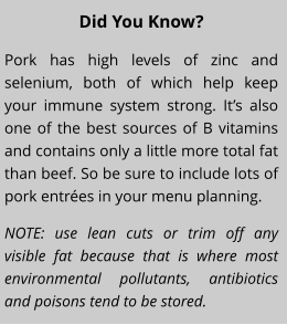 Did You Know? Pork has high levels of zinc and selenium, both of which help keep your immune system strong. Its also one of the best sources of B vitamins and contains only a little more total fat than beef. So be sure to include lots of pork entres in your menu planning. NOTE: use lean cuts or trim off any visible fat because that is where most environmental pollutants, antibiotics and poisons tend to be stored.