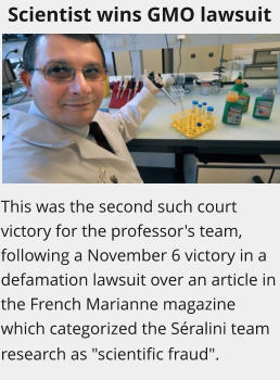 Scientist wins GMO lawsuit This was the second such court victory for the professor's team, following a November 6 victory in a defamation lawsuit over an article in the French Marianne magazine which categorized the Sralini team research as "scientific fraud".
