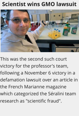 Scientist wins GMO lawsuit This was the second such court victory for the professor's team, following a November 6 victory in a defamation lawsuit over an article in the French Marianne magazine which categorized the Sralini team research as "scientific fraud".