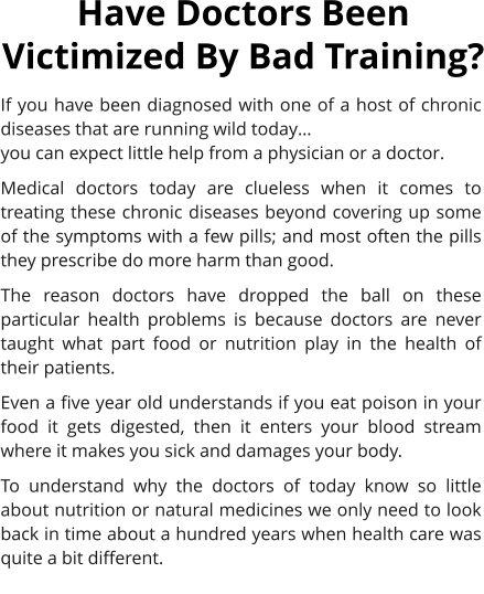 If you have been diagnosed with one of a host of chronic diseases that are running wild today 	 you can expect little help from a physician or a doctor. Medical doctors today are clueless when it comes to treating these chronic diseases beyond covering up some of the symptoms with a few pills; and most often the pills they prescribe do more harm than good. The reason doctors have dropped the ball on these particular health problems is because doctors are never taught what part food or nutrition play in the health of their patients.  Even a five year old understands if you eat poison in your food it gets digested, then it enters your blood stream where it makes you sick and damages your body. To understand why the doctors of today know so little about nutrition or natural medicines we only need to look back in time about a hundred years when health care was quite a bit different. Have Doctors Been Victimized By Bad Training?
