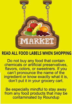 READ ALL FOOD LABELS WHEN SHOPPING Do not buy any food that contain chemicals or artificial preservatives, flavors, colors, or sweetners. If you cant pronounce the name of the ingredient or know exactly what it is, dont put it in your grocery cart. Be especially mindful to stay away from any food products that may be contaminated by Roundup