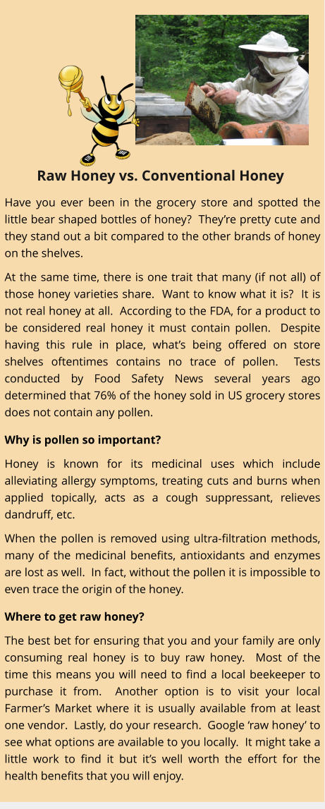 Have you ever been in the grocery store and spotted the little bear shaped bottles of honey?  Theyre pretty cute and they stand out a bit compared to the other brands of honey on the shelves. At the same time, there is one trait that many (if not all) of those honey varieties share.  Want to know what it is?  It is not real honey at all.  According to the FDA, for a product to be considered real honey it must contain pollen.  Despite having this rule in place, whats being offered on store shelves oftentimes contains no trace of pollen.  Tests conducted by Food Safety News several years ago determined that 76% of the honey sold in US grocery stores does not contain any pollen.   Why is pollen so important? Honey is known for its medicinal uses which include alleviating allergy symptoms, treating cuts and burns when applied topically, acts as a cough suppressant, relieves dandruff, etc.   When the pollen is removed using ultra-filtration methods, many of the medicinal benefits, antioxidants and enzymes are lost as well.  In fact, without the pollen it is impossible to even trace the origin of the honey.   Where to get raw honey? The best bet for ensuring that you and your family are only consuming real honey is to buy raw honey.  Most of the time this means you will need to find a local beekeeper to purchase it from.  Another option is to visit your local Farmers Market where it is usually available from at least one vendor.  Lastly, do your research.  Google raw honey to see what options are available to you locally.  It might take a little work to find it but its well worth the effort for the health benefits that you will enjoy. Raw Honey vs. Conventional Honey