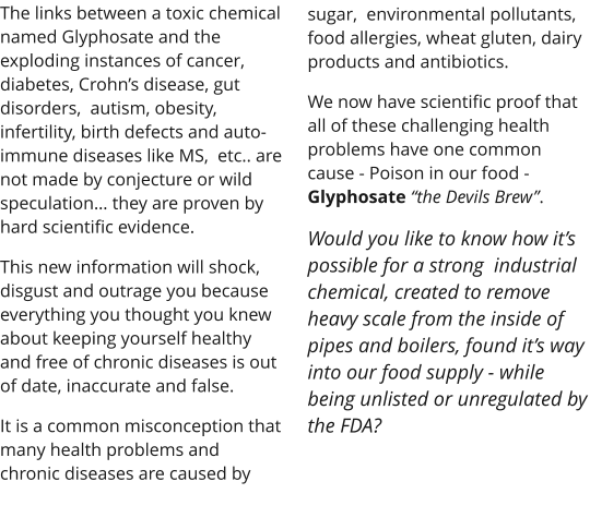 The links between a toxic chemical named Glyphosate and the exploding instances of cancer, diabetes, Crohns disease, gut disorders,  autism, obesity, infertility, birth defects and auto-immune diseases like MS,  etc.. are not made by conjecture or wild speculation they are proven by hard scientific evidence. This new information will shock, disgust and outrage you because everything you thought you knew about keeping yourself healthy and free of chronic diseases is out of date, inaccurate and false. It is a common misconception that many health problems and chronic diseases are caused by  sugar,  environmental pollutants, food allergies, wheat gluten, dairy products and antibiotics.  We now have scientific proof that all of these challenging health problems have one common cause - Poison in our food - Glyphosate the Devils Brew. Would you like to know how its possible for a strong  industrial chemical, created to remove heavy scale from the inside of pipes and boilers, found its way into our food supply - while being unlisted or unregulated by the FDA?