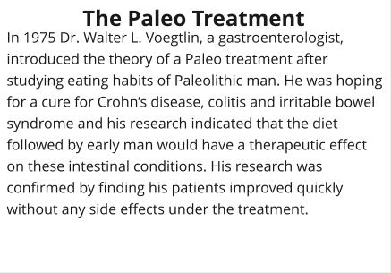 In 1975 Dr. Walter L. Voegtlin, a gastroenterologist, introduced the theory of a Paleo treatment after studying eating habits of Paleolithic man. He was hoping for a cure for Crohns disease, colitis and irritable bowel syndrome and his research indicated that the diet followed by early man would have a therapeutic effect on these intestinal conditions. His research was confirmed by finding his patients improved quickly without any side effects under the treatment. The Paleo Treatment