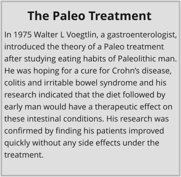 In 1975 Walter L Voegtlin, a gastroenterologist, introduced the theory of a Paleo treatment after studying eating habits of Paleolithic man. He was hoping for a cure for Crohns disease, colitis and irritable bowel syndrome and his research indicated that the diet followed by early man would have a therapeutic effect on these intestinal conditions. His research was confirmed by finding his patients improved quickly without any side effects under the treatment. The Paleo Treatment