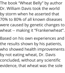The book Wheat Belly by author Dr. William Davis took the world by storm when he asserted that 70% to 80% of all known diseases were caused by genetic changes to wheat -- making it Frankenwheat. Based on his own experiences and the results shown by his patients, who showed health improvements by not eating wheat, Dr. Davis concluded, without any scientific evidence, that wheat was the sole