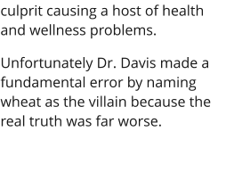 culprit causing a host of health and wellness problems. Unfortunately Dr. Davis made a fundamental error by naming wheat as the villain because the real truth was far worse.