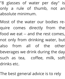 "8 glasses of water per day" is only a rule of thumb, not an absolute minimum. Most of the water our bodies re-quire comes directly from the food we eat -- and the rest comes, not only from drinking water, but also from all of the other beverages we drink during the day such as tea,  coffee, milk, soft drinks etc. The best general advice is to rely