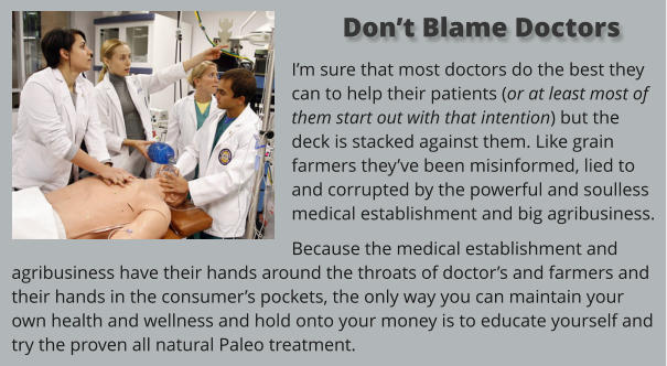 Im sure that most doctors do the best they can to help their patients (or at least most of them start out with that intention) but the deck is stacked against them. Like grain farmers theyve been misinformed, lied to and corrupted by the powerful and soulless medical establishment and big agribusiness.  Because the medical establishment and agribusiness have their hands around the throats of doctors and farmers and their hands in the consumers pockets, the only way you can maintain your own health and wellness and hold onto your money is to educate yourself and try the proven all natural Paleo treatment.    Dont Blame Doctors