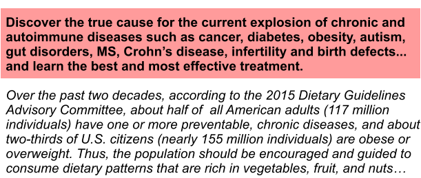 Discover the true cause for the current explosion of chronic and autoimmune diseases such as cancer, diabetes, obesity, autism, gut disorders, MS, Crohns disease, infertility and birth defects... and learn the best and most effective treatment.  Over the past two decades, according to the 2015 Dietary Guidelines Advisory Committee, about half of  all American adults (117 million individuals) have one or more preventable, chronic diseases, and about two-thirds of U.S. citizens (nearly 155 million individuals) are obese or overweight. Thus, the population should be encouraged and guided to consume dietary patterns that are rich in vegetables, fruit, and nuts