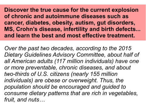 Discover the true cause for the current explosion of chronic and autoimmune diseases such as cancer, diabetes, obesity, autism, gut disorders, MS, Crohns disease, infertility and birth defects... and learn the best and most effective treatment.  Over the past two decades, according to the 2015 Dietary Guidelines Advisory Committee, about half of  all American adults (117 million individuals) have one or more preventable, chronic diseases, and about two-thirds of U.S. citizens (nearly 155 million individuals) are obese or overweight. Thus, the population should be encouraged and guided to consume dietary patterns that are rich in vegetables, fruit, and nuts
