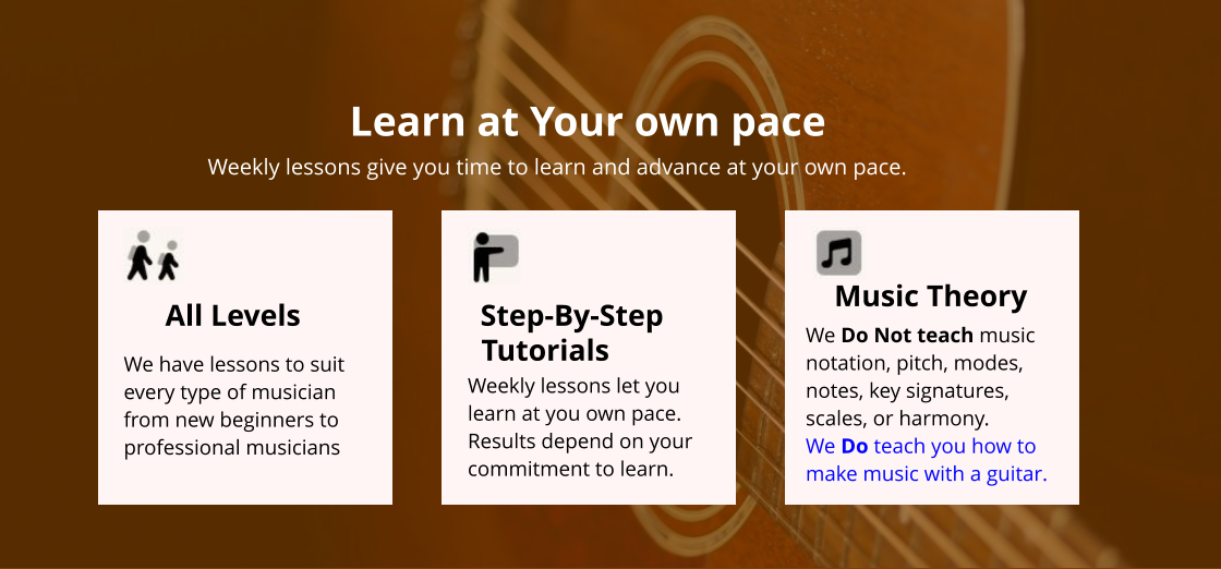 Step-By-Step Tutorials Weekly lessons let you learn at you own pace. Results depend on your commitment to learn. Music Theory We Do Not teach music notation, pitch, modes, notes, key signatures, scales, or harmony. We Do teach you how to make music with a guitar. All Levels We have lessons to suit every type of musician from new beginners to professional musicians Learn at Your own pace Weekly lessons give you time to learn and advance at your own pace.