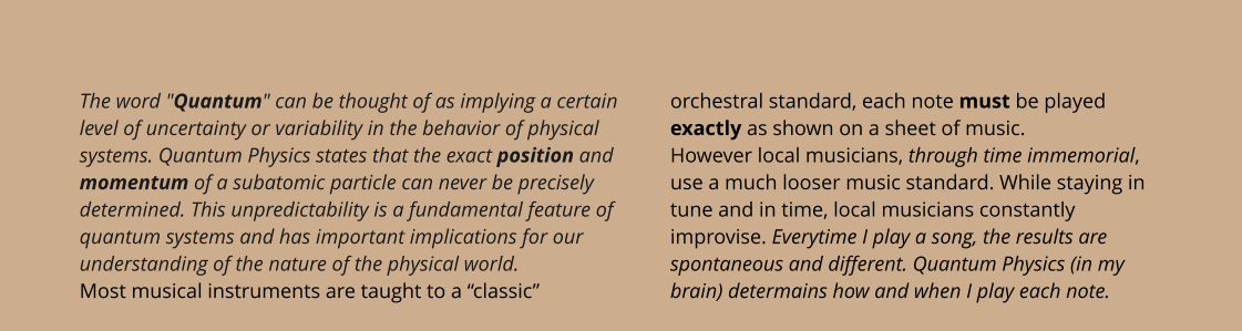 The word "Quantum" can be thought of as implying a certain level of uncertainty or variability in the behavior of physical systems. Quantum Physics states that the exact position and momentum of a subatomic particle can never be precisely determined. This unpredictability is a fundamental feature of quantum systems and has important implications for our understanding of the nature of the physical world. Most musical instruments are taught to a “classic” orchestral standard, each note must be played exactly as shown on a sheet of music.However local musicians, through time immemorial, use a much looser music standard. While staying in tune and in time, local musicians constantly improvise. Everytime I play a song, the results are spontaneous and different. Quantum Physics (in my brain) determains how and when I play each note.