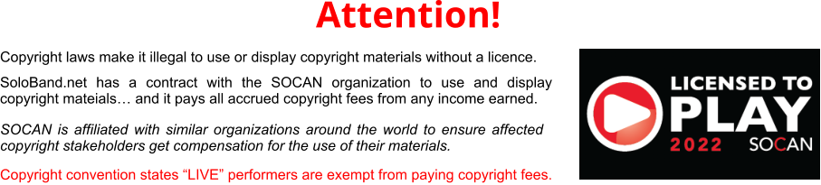 SoloBand.net has a contract with the SOCAN organization to use and display copyright mateials… and it pays all accrued copyright fees from any income earned.  Copyright convention states “LIVE” performers are exempt from paying copyright fees. Attention! Copyright laws make it illegal to use or display copyright materials without a licence.  SOCAN is affiliated with similar organizations around the world to ensure affected copyright stakeholders get compensation for the use of their materials. 