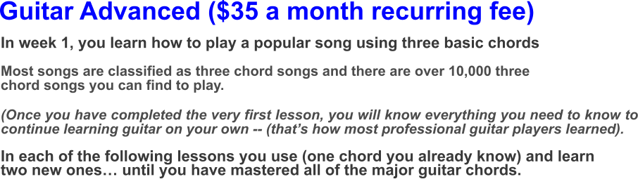 Guitar Advanced ($35 a month recurring fee) In week 1, you learn how to play a popular song using three basic chords  Most songs are classified as three chord songs and there are over 10,000 three chord songs you can find to play.(Once you have completed the very first lesson, you will know everything you need to know to continue learning guitar on your own -- (that’s how most professional guitar players learned).  In each of the following lessons you use (one chord you already know) and learn two new ones… until you have mastered all of the major guitar chords.