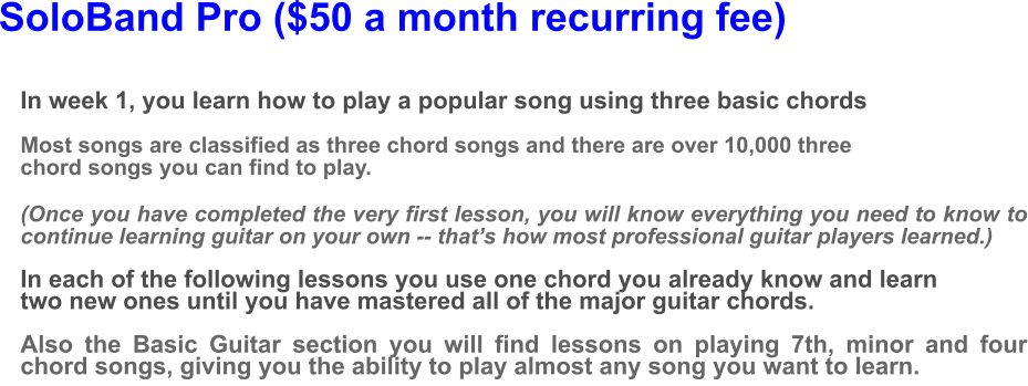 SoloBand Pro ($50 a month recurring fee) In week 1, you learn how to play a popular song using three basic chords  Most songs are classified as three chord songs and there are over 10,000 three chord songs you can find to play.(Once you have completed the very first lesson, you will know everything you need to know to continue learning guitar on your own -- that’s how most professional guitar players learned.)  In each of the following lessons you use one chord you already know and learn two new ones until you have mastered all of the major guitar chords.  Also the Basic Guitar section you will find lessons on playing 7th, minor and four chord songs, giving you the ability to play almost any song you want to learn.