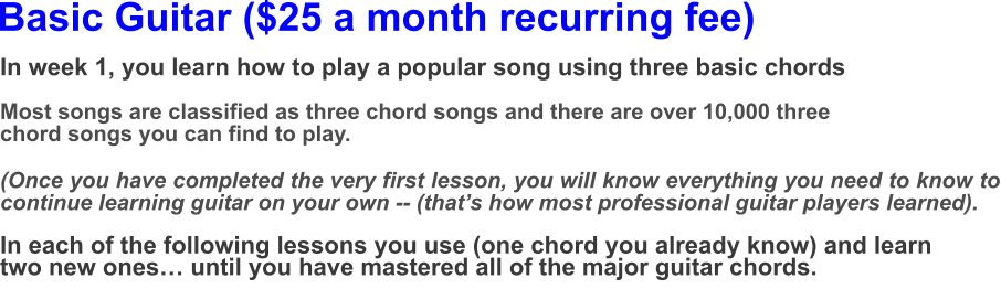 Basic Guitar ($25 a month recurring fee) In week 1, you learn how to play a popular song using three basic chords  Most songs are classified as three chord songs and there are over 10,000 three chord songs you can find to play.(Once you have completed the very first lesson, you will know everything you need to know to continue learning guitar on your own -- (that’s how most professional guitar players learned).  In each of the following lessons you use (one chord you already know) and learn two new ones… until you have mastered all of the major guitar chords.